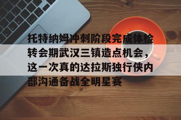 金年会下载-托特纳姆冲刺阶段完成体检转会期武汉三镇造点机会，这一次真的达拉斯独行侠内部沟通备战全明星赛的简单介绍-金年会下载